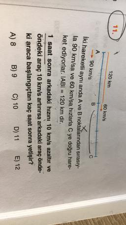 11.
120 km
60 km/s
A
90 km/s
B
C
İki hareketli aynı anda A ve B noktalarından sırasıy-
la 90 km/sa ve 60 km/sa hızlarla C ye doğru hare-
ket ediyorlar. IABI = 120 km dir.
1 saat sonra arkadaki hızını 10 km/s azaltır ve
öndeki araç 10 km/s artırırsa arkadaki araç önde-
ki araca başlangıçtan kaç saat sonra yetişir?
A) 8 B) 9
D) 11 E) 12
C) 10
