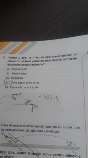 5. Yerden a açısı ve 8 hızıyla eğik olarak tirlatılan bir
cismin hız ve ivme vektörleri arasındaki açı için aşağı-
dakilerden hangisi doğrudur?
A) Sürekli azalır.
B) Sürekli artar
C) Değişmez.
Önce azalır sonra artar.
E) Once artar sonra azalır.
+) E) 4
Ha