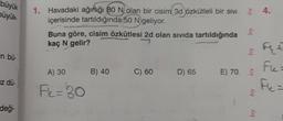 büyük
büyük
1. Havadaki ağırlığı 80 N olan bir cisim 3d özkütleli bir SIVI
içerisinde tartıldığında 50 N geliyor.
Buna göre, cisim özkütlesi 2d olan sivida tartıldığında
kaç N gelir?
7
& Ft
in bu
Fle=
A) 30
B) 40
C) 60
D) 65
E) 70
Iz dü
FL=30
bry
deği-
bry
