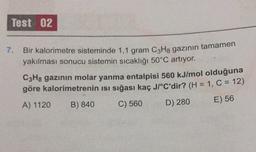 Test 02
7.
Bir kalorimetre sisteminde 1,1 gram C3H8 gazının tamamen
yakılması sonucu sistemin sıcaklığı 50°C artıyor.
C3H8 gazının molar yanma entalpisi 560 kJ/mol olduğuna
göre kalorimetrenin isi sığası kaç JI°C'dir? (H = 1, C = 12)
A) 1120 B) 840 C) 560
D) 280
E) 56
