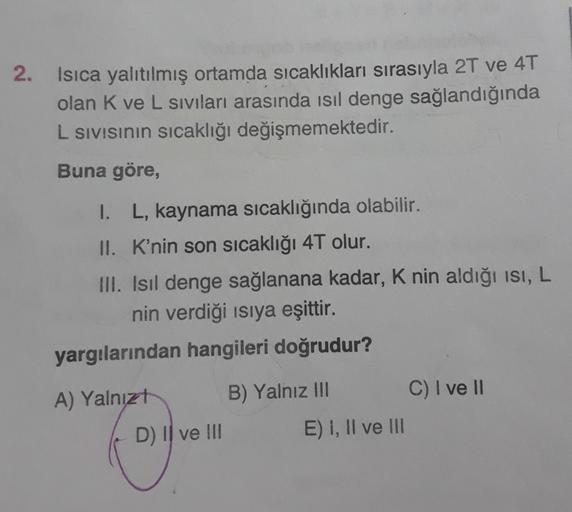 2.
Isıca yalıtılmış ortamda sıcaklıkları sırasıyla 2T ve 4T
olan K ve L siviları arasında isil denge sağlandığında
L sivisinin sıcaklığı değişmemektedir.
Buna göre,
1. L, kaynama sıcaklığında olabilir.
II. K'nin son sıcaklığı 4T olur.
III. Isil denge sağla