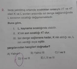 2.
Isıca yalıtılmış ortamda sıcaklıkları sırasıyla 2T ve 4T
olan K ve L siviları arasında isil denge sağlandığında
L sivisinin sıcaklığı değişmemektedir.
Buna göre,
1. L, kaynama sıcaklığında olabilir.
II. K'nin son sıcaklığı 4T olur.
III. Isil denge sağlanana kadar, K nin aldığı isi, L
nin verdiği isiya eşittir.
yargılarından hangileri doğrudur?
A) Yalnızt
B) Yalnız mi
C) I ve 11
D) Il ve III
Ei, Il ve III