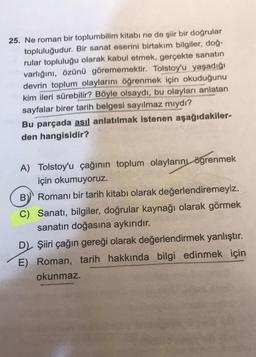 25. Ne roman bir toplumbilim kitabı ne de şiir bir doğrular
topluluğudur. Bir sanat eserini birtakım bilgiler, doğ-
rular topluluğu olarak kabul etmek, gerçekte sanatın
varlığını, özünü görememektir. Tolstoy'u yaşadığı
devrin toplum olaylarını öğrenmek için okuduğunu
kim ileri sürebilir? Böyle olsaydı, bu olayları anlatan
sayfalar birer tarih belgesi sayılmaz miydi?
Bu parçada asıl anlatılmak istenen aşağıdakiler-
den hangisidir?
A) Tolstoy'u çağının toplum olaylarını
ögrenmek
için okumuyoruz.
B) Romanı bir tarih kitabı olarak değerlendiremeyiz.
C) Sanatı, bilgiler, doğrular kaynağı olarak görmek
sanatın doğasına aykırıdır.
D) Şiiri çağın gereği olarak değerlendirmek yanlıştır.
E) Roman, tarih hakkında bilgi edinmek için
okunmaz.
