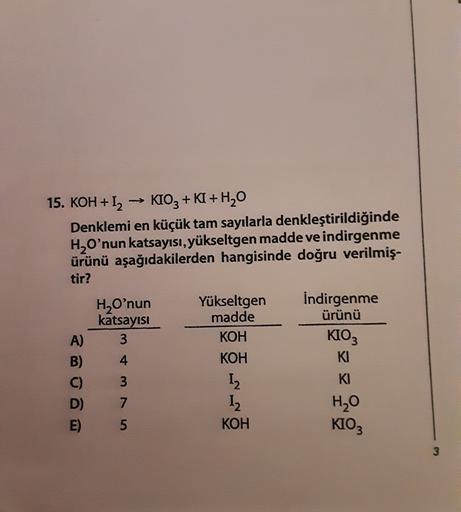 15. KOH + 12 -> KIO3 + KI + H20
Denklemi en küçük tam sayılarla denkleştirildiğinde
H2O'nun katsayısı, yükseltgen madde ve indirgenme
ürünü aşağıdakilerden hangisinde doğru verilmiş-
tir?
H,O'nun
katsayısı
3
4
A)
Yükseltgen
madde
KOH
KOH
I
12
KOH
İndirgenm