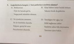 b. Aşağıdakilerin hangisi, I. Yeni şairlerince yazılmış olamaz?
A) Bekliyorum
B) Köşe babını tutan leylak kokusu
Öyle bir havada gel ki,
Yakamı bırak da gideyim
Vazgeçmek mümkün olmasın.
C) Ne içindeyim zamanın,
Ne de büsbütün dışında;
Yekpare, geniş bir anın
Parçalanmaz akışında.
D) Tanıdığım bir ağaç var
Etlik bağlarına yakın
Saadetin adını bile duymamış
Tanrının işine bakın.
88
