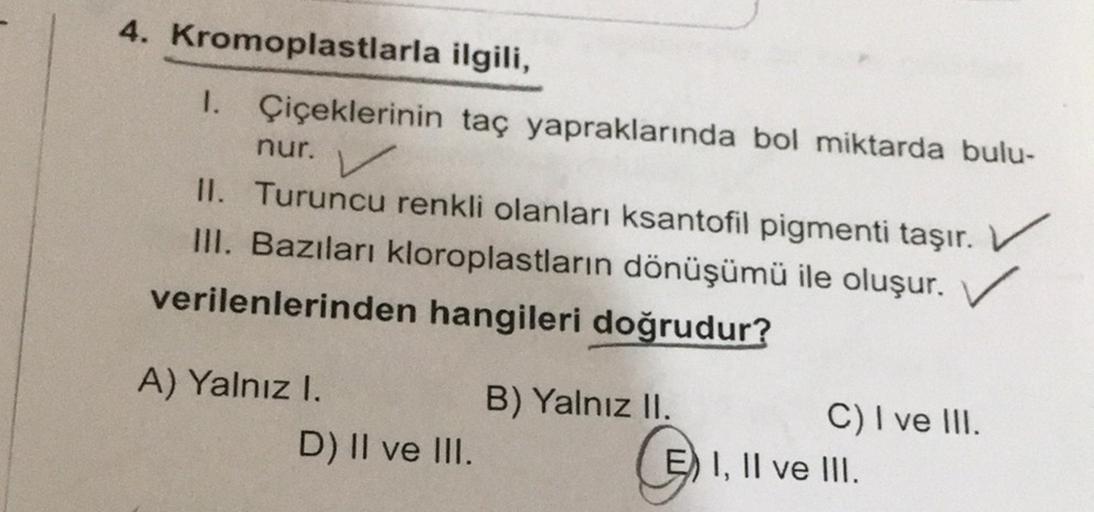 4. Kromoplastlarla ilgili,
1.
Çiçeklerinin taç yapraklarında bol miktarda bulu-
nur. V
II. Turuncu renkli olanları ksantofil pigmenti taşır. ✓
III. Bazıları kloroplastların dönüşümü ile oluşur. ✓
verilenlerinden hangileri doğrudur?
A) Yalnız I.
B) Yalnız I