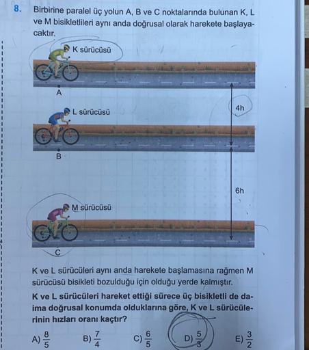 8. Birbirine paralel üç yolun A, B ve C noktalarında bulunan K, L
ve M bisikletlileri aynı anda doğrusal olarak harekete başlaya-
caktır.
K sürücüsü
A
4h
L sürücüsü
B
1
1
6h
1
M sürücüsü
1
CVO
1
1
1
1
K ve L sürücüleri aynı anda harekete başlamasına rağmen