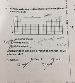b
9. Aşağıda verilen periyodik sistemde gösterilen yönde-
ki oklar ile ilgili;
Ölçme, Değerlendir
A
b
CU
a
MEB 2018 - 2019
12.
1. iyonlaşma enerjisi,
11 atom yançapı,
Il elektron ilgisi
border agaf een
u
u
azeln
özelliklerinden hangileri a yönünde artarken, b yö-
nünde azalır?
A) Yalnızl.
B) Yalnız II.
C) I ve II.
D) I ve I.
E) II ve 11
