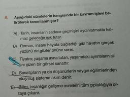 6.
Aşağıdaki cümlelerin hangisinde bir kavram işlevi be-
lirtilerek tanımlanmıştır?
A) Tarih, insanların sadece geçmişini aydınlatmakla kal-
maz geleceğe ışık tutar.
B) Roman, insanı hayata bağladığı gibi hayatın gerçek
yüzünü de gözler önüne serer.
C) Tiyatro; yaşama ayna tutan, yaşamdaki ayrıntıların al-
tini çizen bir görsel sanattır.
D) Sanatçıların ya da düşünürlerin yaygın eğilimlerinden
oluşmuş sisteme akım denir.
El Bilim, insanlığın gelişme evrelerini tüm çıplaklığıyla or-
taya çıkarır.
