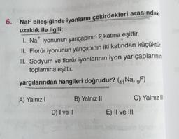 +
6. NaF bileşiğinde iyonların çekirdekleri arasındaki
uzaklık ile ilgili;
1. Na* iyonunun yarıçapının 2 katına eşittir.
II. Florür iyonunun yarıçapının iki katından küçüktür.
III. Sodyum ve florür iyonlarının iyon yarıçaplarının
toplamına eşittir.
yargılarından hangileri doğrudur? (11 Na, 9F)
A) Yalnız!
B) Yalnız II
C) Yalnız II
D) I ve II
E) II ve III