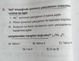 +
6. NaF bileşiğinde iyonların çekirdekleri arasındaki
uzaklık ile ilgili;
1. Na* iyonunun yarıçapının 2 katına eşittir.
II. Florür iyonunun yarıçapının iki katından küçüktür.
III. Sodyum ve florür iyonlarının iyon yarıçaplarının
toplamına eşittir.
yargılarından hangileri doğrudur? (11 Na, 9F)
A) Yalnız!
B) Yalnız II
C) Yalnız II
D) I ve II
E) II ve III
