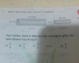 6. Şekili deki bakır telin direnci o kadardır.
2 metre
50 cm
8
12 cm
4 cm
Şekil
Şakil
Aynı telden Şekil II deki tel elde edildiğine göre, bu
telin direnci kaç R olur?
4.
2.
3
9
A
B)
D) 2 E)
9
3
2.
4
12
C)
