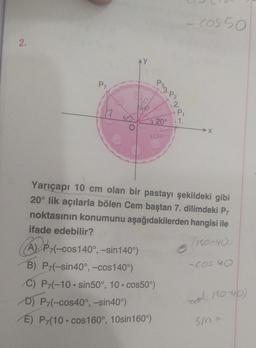 cos 50
2.
Py
Poz.P2
ho
2.
service
P1
yo
» 20°
→X
Yarıçapı 10 cm olan bir pastayı şekildeki gibi
20° lik açılarla bölen Cem baştan 7. dilimdeki P7
noktasının konumunu aşağıdakilerden hangisi ile
ifade edebilir?
(180-40
-(-cos140°, -sin 140°)
B) P-(-sin40°, -cos140)
C) P-(-10. sin50°, 10. cos50%)
D) P-(-cos40°, -sin40°)
P7
E) P (10.cos 160°, 10sin 160°)
(A) P7,
-cos no
- 180-40)
sin
