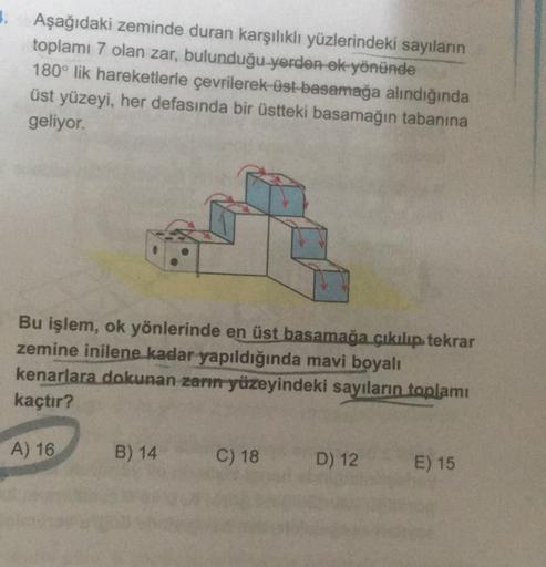 5. Aşağıdaki zeminde duran karşılıklı yüzlerindeki sayılanın
toplamı 7 olan zar, bulunduğu yerder ek yönünde
180° lik hareketlerle çevrilerek üst basamağa alındığında
üst yüzeyi, her defasında bir üstteki basamağın tabanına
geliyor.
Bu işlem, ok yönlerinde