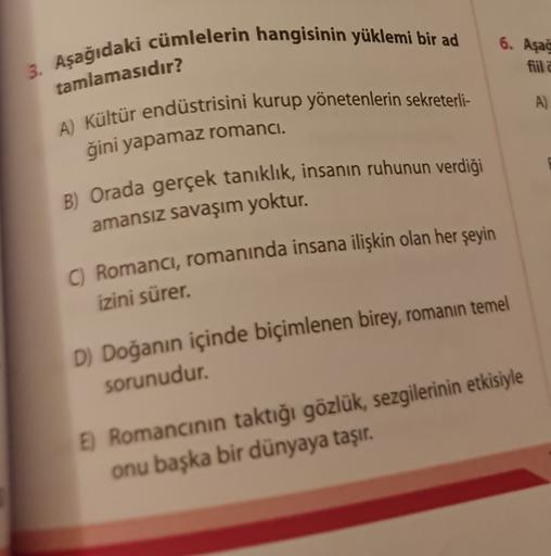 6. Aşağ
3. Aşağıdaki cümlelerin hangisinin yüklemi bir ad
fiil
tamlamasıdır?
A)
A) Kültür endüstrisini kurup yönetenlerin sekreterli-
ğini yapamaz romanci.
B) Orada gerçek tanıklık, insanın ruhunun verdiği
amansız savaşım yoktur.
C) Romanci, romanında insa