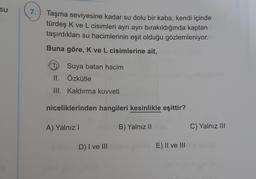 su
7
Taşma seviyesine kadar su dolu bir kaba, kendi içinde
türdeş K ve L cisimleri ayrı ayrı bırakıldığında kaptan
taşırdıkları su hacimlerinin eşit olduğu gözlemleniyor.
Buna göre, K ve L cisimlerine ait,
1 Suya batan hacim
II. Özkütle
III. Kaldırma kuvveti
niceliklerinden hangileri kesinlikle eşittir?
A) Yalnız
B) Yalnız ||
C) Yalnız III
D) I ve III
E) II ve III
