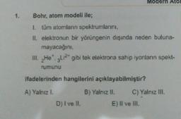 Modern Ato
1. Bohr, atom modeli ile;
1. tüm atomların spektrumlarını,
II. elektronun bir yörüngenin dışında neden buluna-
mayacağını
III. Het 2LI2* gibi tek elektrona sahip iyonların spekt-
rumunu
ifadelerinden hangilerini açıklayabilmiştir?
A) Yalnız I.
B) Yalnız II. C) Yalnız III. .
D) I ve II.
E) Il ve III.
