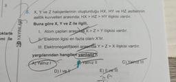 3
5. X, Y ve Z halojenlerinin oluşturduğu HX, HY ve HZ asitlerinin
asitlik kuvvetleri arasında; HX > HZ > HY ilişkisi vardır.
Buna göre X, Y ve Z ile ilgili,
oklarla
mi ile
3D YAYINLARI
1. Atom çapları arasında x>Z> Y ilişkisi vardır,
W. Elektron ilgisi en fazla olanı X'tir.
III. Elektronegatiflikleri araonda Y> Z > X ilişkisi vardır.
yargılarından hangileri yanlıştır?
Al Yalnız!
B Yalnız II
C) Yalma III
D) I veh
E) Ilve
ZA
