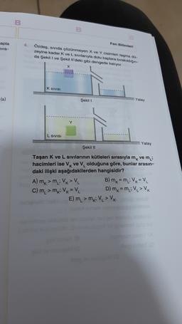 Fen Bilimleri
apta
ira-
4.
Özdeş, sıvıda çözünmeyen X ve Y cisimleri taşma da
zeyine kadar Kve L sivilarıyla dolu kaplara bırakıldığın-
da Şekili ve Şekilli'deki gibi dengede kalıyor.
X
K SIVISI
(s)
Şekil
Yatay
Y
L SIVISI
Yatay
Şekil 11
Taşan K ve L sivilarının kütleleri sırasıyla mk ve mi
hacimleri ise VK ve V olduğuna göre, bunlar arasın-
daki ilişki aşağıdakilerden hangisidir?
A) m, m: Vx> V B) mx = m : V = V
C) m, > mk; VK = V2 D) mk=my; V > VK
E) m, > MKV > VK
