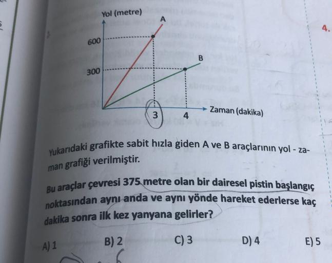 Yol (metre)
E
600
B
300
Zaman (dakika)
3
4
Yukarıdaki grafikte sabit hızla giden A ve B araçlarının yol - za-
grafiği verilmiştir.
man
Bu araçlar çevresi 375 metre olan bir dairesel pistin başlangıç
noktasından aynı anda ve aynı yönde hareket ederlerse kaç