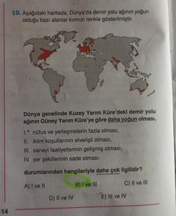 10. Aşağıdaki haritada, Dünya'da demir yolu ağının yoğun
olduğu bazı alanlar kırmızı renkle gösterilmiştir.
Dünya genelinde Kuzey Yarım Küre'deki demir yolu
ağının Güney Yarım Küre'ye göre daha yoğun olması,
1.' nüfus ve yerleşmelerin fazla olması,
II. iklim koşullarının elverişli olması,
III. sanayi faaliyetlerinin gelişmiş olması,
IV. yer şekillerinin sade olması
durumlarından hangileriyle daha çok ilgilidir?
A) I ve II
B) I ve III
C) Il ve III
D) II ve IV
E) III ve IV
14
