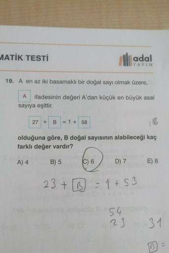 MATİK TESTİ
IN
adal
YAYIN
19. A en az iki basamaklı bir doğal sayı olmak üzere,
ifadesinin değeri A'dan küçük en büyük asal
sayıya eşittir.
27 +
B
= 1 + 58
olduğuna göre, B doğal sayısının alabileceği kaç
farklı değer vardır?
A) 4
B) 5
C) 6
D) 7
E) 8
23+ 6