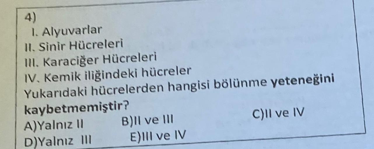 4)
1. Alyuvarlar
II. Sinir Hücreleri
III. Karaciğer Hücreleri
IV. Kemik iliğindeki hücreler
Yukarıdaki hücrelerden hangisi bölünme yeteneğini
kaybetmemiştir?
A)Yalnız 11 B)Il ve III
C)Il ve IV
D)Yalnız m E)III ve IV
