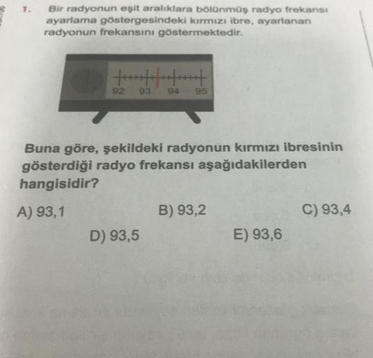 1.
Bir radyonun eşit aralıklara bölünmüş radyo frekans:
ayarlama göstergesindeki kırmızı ibre, ayarlanan
radyonun frekansını göstermektedir.
92
93
95
Buna göre, şekildeki radyonun kırmızı ibresinin
gösterdiği radyo frekansı aşağıdakilerden
hangisidir?
A) 9