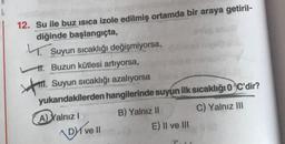 12. Su ile buz isica izole edilmiş ortamda bir araya getiril-
diğinde başlangıçta,
4.
Suyun sıcaklığı değişmiyorsa,
1. Buzun kütlesi artıyorsa,
#m. Suyun sıcaklığı azalıyorsa
yukarıdakilerden hangilerinde suyun ilk sıcaklığı oC'dir?
A) Yalnız! B) Yalnız II C) Yalnız III
Dive!!
E) Il ve III