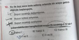 12. Su ile buz isica izole edilmiş ortamda bir araya getiril-
diğinde başlangıçta,
4.
Suyun sıcaklığı değişmiyorsa,
1. Buzun kütlesi artıyorsa,
#m. Suyun sıcaklığı azalıyorsa
yukarıdakilerden hangilerinde suyun ilk sıcaklığı oC'dir?
A) Yalnız! B) Yalnız II C) Yalnız III
Dive!!
E) Il ve III
