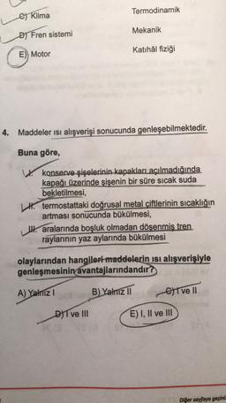 Termodinamik
er Klima
Mekanik
D) Fren sistemi
Katihál fiziği
E)) Motor
4. Maddeler isi alışverişi sonucunda genleşebilmektedir.
Buna göre,
W konserve şişelerinin kapakları açılmadığında
kapağı üzerinde şişenin bir süre sıcak suda
bekletilmesi,
H. termostattaki doğrusal metal çiftlerinin sıcaklığın
artması sonucunda bükülmesi,
IH. aralarında boşluk olmadan döşenmiş tren
raylarının yaz aylarında bükülmesi
olaylarından hangileri maddelerin isi alışverişiyle
genleşmesinin avantajlarındandır?
A) Yalniz
B) Yalnız II
Give 11
DIT ve III
E) I, II ve III
Diğer sayfaya geçini: