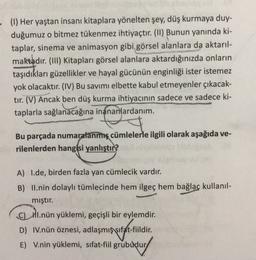 - (1) Her yaştan insanı kitaplara yönelten şey, düş kurmaya duy-
duğumuz o bitmez tükenmez ihtiyaçtır. (11) Bunun yanında ki-
taplar, sinema ve animasyon gibi görsel alanlara da aktarıl-
maktadır. (III) Kitapları görsel alanlara aktardığınızda onların
taşıdıkları güzellikler ve hayal gücünün enginliği ister istemez
yok olacaktır. (IV) Bu savimi elbette kabul etmeyenler çıkacak-
tır. (V) Ancak ben düş kurma ihtiyacının sadece ve sadece ki-
taplarla sağlanacağına inananlardanım.
Bu parçada numaralanmış cümlelerle ilgili olarak aşağıda ve-
rilenlerden hangisi yanlıştır?
A) I.de, birden fazla yan cümlecik vardır.
B) II.nin dolaylı tümlecinde hem ilgeç hem bağlaç kullanıl-
mıştır.
CHI.nün yüklemi, geçişli bir eylemdir.
D) IV.nün öznesi, adlaşmış sıfat-fiildir.
E) V.nin yüklemi, sifat-fiil grubudur
)