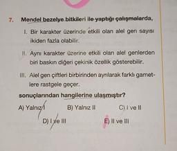 7.
Mendel bezelye bitkileri ile yaptığı çalışmalarda,
1. Bir karakter üzerinde etkili olan alel gen sayısı
ikiden fazla olabilir.
II. Aynı karakter üzerine etkili olan alel genlerden
biri baskın diğeri çekinik özellik gösterebilir.
III. Alel gen çiftleri birbirinden ayrılarak farklı gamet-
lere rastgele geçer.
sonuçlarından hangilerine ulaşmıştır?
A) Yalnız
B) Yalnız 11
C) I ve II
D
D) I ve III
E) Il ve III
