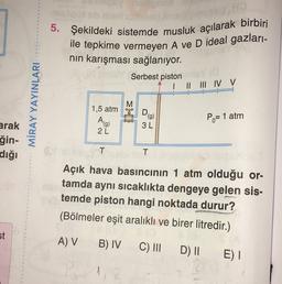 5. Şekildeki sistemde musluk açılarak birbiri
ile tepkime vermeyen A ve D ideal gazları-
nin karışması sağlanıyor.
Serbest piston
I II III IV V
MİRAY YAYINLARI
M
1,5 atm
Ehe
D
(g)
3L
Po= 1 atm
2L
arak
ğin-
dığı
T
T
Açık hava basıncının 1 atm olduğu or-
tamda aynı sıcaklıkta dengeye gelen sis-
temde piston hangi noktada durur?
(Bölmeler eşit aralıklı ve birer litredir.)
st
A) V
B) IV
C) III
D) || E)