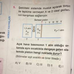 5. Şekildeki sistemde musluk açılarak birbiri
ile tepkime vermeyen A ve D ideal gazları-
nin karışması sağlanıyor.
Serbest piston
I II III IV V
MİRAY YAYINLARI
M
1,5 atm
Ehe
D
(g)
3L
Po= 1 atm
2L
arak
ğin-
dığı
T
T
Açık hava basıncının 1 atm olduğu or-
tamda aynı sıcaklıkta dengeye gelen sis-
temde piston hangi noktada durur?
(Bölmeler eşit aralıklı ve birer litredir.)
st
A) V
B) IV
C) III
D) || E)
