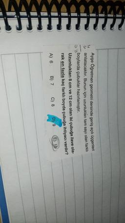 CCC
Ayşe Öğretmen geometri dersinde geniş açılı üçgenleri
anlatacaktır. Bunun için uzunlukları tam sayı olan farklı
boylarda çubuklar hazırlamıştır.
Uzunlukları 8 cm ve 12 cm olan iki çubuğa ilave ola-
rak en fazla kaç farklı boyda çubuğa ihtiyacı vardır?
D) 9
E) 10
B) 7 C) 8
A) 6
