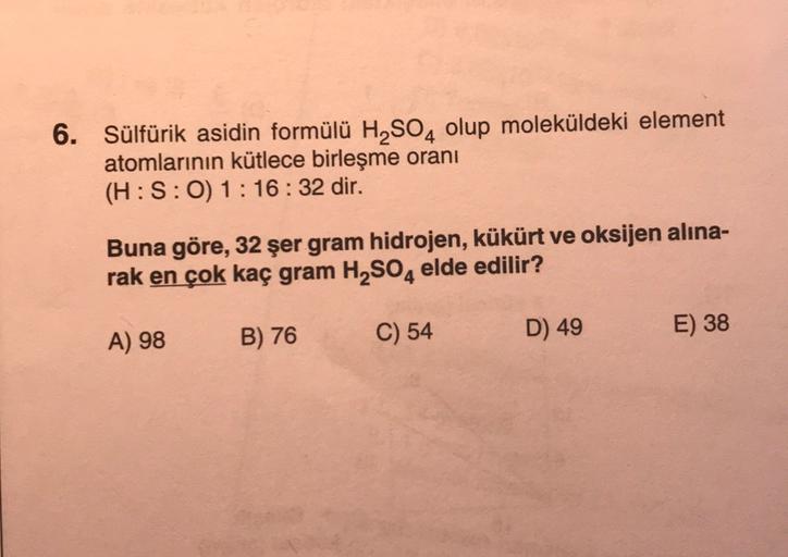 6. Sülfürik asidin formülü H2SO4 olup moleküldeki element
atomlarının kütlece birleşme oranı
(H: S:0) 1:16:32 dir.
Buna göre, 32 şer gram hidrojen, kükürt ve oksijen alina-
rak en çok kaç gram H2SO4 elde edilir?
B) 76
A) 98
C) 54
D) 49
E) 38
