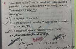 2.
Sıcaklıkları farklı X ve Y maddeleri isica yalıtılmış
ortamda bir araya getirildiğinde X'in sıcaklığı artarken
Y'nin sıcaklığı değişmiyor.
Buna göre,
1. Y maddesi isi vermiştir.
II. X maddesinin ilk sıcaklığı Y maddesinin ilk sıcaklı-
ğından küçüktür.
III. Y maddesi kaynama sıcaklığında sivi olabilir.
yargılarından hangileri doğrudur?
A) Yaniz! B) Lve II
Ve III
D) I ve III
E) I, II ve III
is isl vetirse