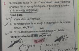 2.
Sıcaklıkları farklı X ve Y maddeleri isica yalıtılmış
ortamda bir araya getirildiğinde X'in sıcaklığı artarken
Y'nin sıcaklığı değişmiyor.
Buna göre,
1. Y maddesi isi vermiştir.
II. X maddesinin ilk sıcaklığı Y maddesinin ilk sıcaklı-
ğından küçüktür.
III. Y maddesi kaynama sıcaklığında sivi olabilir.
yargılarından hangileri doğrudur?
A) Yaniz! B) Lve II
Ve III
D) I ve III
E) I, II ve III
is isl vetirse
