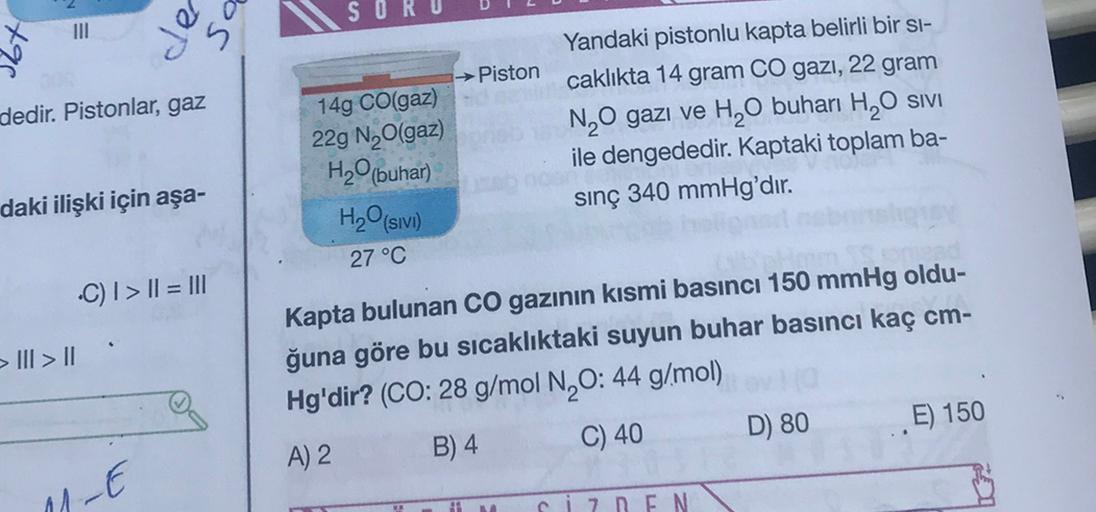 tos
SOR
III
dedir. Pistonlar, gaz
→ Piston
14g CO(gaz)
229 N,(gaz)
Yandaki pistonlu kapta belirli bir si-
caklıkta 14 gram CO gazı, 22 gram
N O gazı ve H20 buharı H,O SIVI
ile dengededir. Kaptaki toplam ba-
sinç 340 mmHg'dır.
daki ilişki için aşa-
H2O(buha