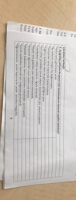 yai
Kis
2. I
Toh
Hed
Hey
Çatla
3. Şii
Ağır
Etekl
Ve bi
Sular
Kızıl!
ÇALIŞMA YAPRAĞI
3. Aşağıdaki cümlelerde geçen isim tamlamalarını bularak çeşidini belirtiniz?
*Yolun sonu görünüyor artık!
*Bu kalemin rengini hiç beğenmedim.
*Yeniçeriler saray kapısında toplanmışlardı.
*Yağmur bulutları beni de götürün gittiğiniz yere.
*Evli çiftler şimdiden çocuk odasını düzenlemek için alışveriş yapıyor.
*Lisedeyken radyo oyunlarını ilgiyle dinlerdik.
*Akşam eve giderken yazı tahtasını temizledik.
*Anasınıfı öğrencileri oyun saatini çok seviyor.
*Mahalle bakkalına, borcu yüzünden mahalleden ayrılmışlardı.
*Çocuk ayakkabısı bakmak için mağazaya girmişlerdi.
*Öğretmenimiz sınıfın kapısına bir şeyler asmakla meşguldü.
7
