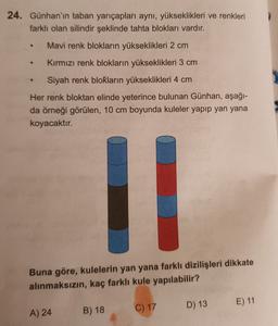 24. Günhan'ın taban yarıçapları aynı, yükseklikleri ve renkleri
farklı olan silindir şeklinde tahta blokları vardır.
Mavi renk blokların yükseklikleri 2 cm
Kırmızı renk blokların yükseklikleri 3 cm
-
Siyah renk blokların yükseklikleri 4 cm
Her renk bloktan elinde yeterince bulunan Günhan, aşağı-
da örneği görülen, 10 cm boyunda kuleler yapıp yan yana
koyacaktır.
IL
Buna göre, kulelerin yan yana farklı dizilişleri dikkate
alınmaksızın, kaç farklı kule yapılabilir?
D) 13
E) 11
C) 17
A) 24
B) 18
