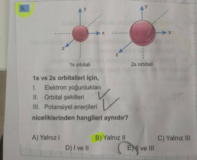 5.
y
X x
N
N
1s orbitali
2s orbitali
1s ve 2s orbitalleri için,
1. Elektron yoğunlukları
II. Orbital şekilleri
III. Potansiyel enerjileri
niceliklerinden hangileri aynıdır?
Y
A) Yalnız!
C) Yalnız III
B) Yalnız 11
ENI ve III
D) I ve II
