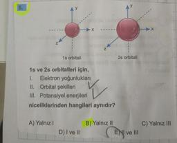 5.
y
X x
N
N
1s orbitali
2s orbitali
1s ve 2s orbitalleri için,
1. Elektron yoğunlukları
II. Orbital şekilleri
III. Potansiyel enerjileri
niceliklerinden hangileri aynıdır?
Y
A) Yalnız!
C) Yalnız III
B) Yalnız 11
ENI ve III
D) I ve II
