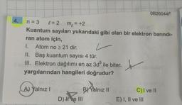 OB26044F
4.
m = +2
=
n = 3 e=2
Kuantum sayıları yukarıdaki gibi olan bir elektron barındı-
ran atom için,
I. Atom no > 21 dir.
II. Baş kuantum sayısı 4 tür.
III. Elektron dağılımı en az 3d ile biter.
yargılarından hangileri doğrudur?
x
A) Yalnız!
B) Yalnız 11
D) He III
C) I ve II
E) I, II ve III