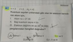 OB26044F
4.
m = +2
=
n = 3 e=2
Kuantum sayıları yukarıdaki gibi olan bir elektron barındı-
ran atom için,
I. Atom no > 21 dir.
II. Baş kuantum sayısı 4 tür.
III. Elektron dağılımı en az 3d ile biter.
yargılarından hangileri doğrudur?
x
A) Yalnız!
B) Yalnız 11
D) He III
C) I ve II
E) I, II ve III
