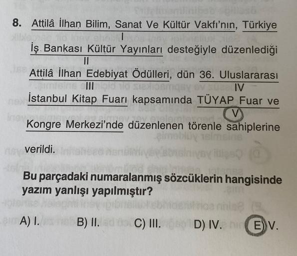 8. Attila İlhan Bilim, Sanat ve Kültür Vakfı'nın, Türkiye
ghe
İş Bankası Kültür Yayınları desteğiyle düzenlediği
II
Attila İlhan Edebiyat Ödülleri, dün 36. Uluslararası
salom
VIV
İstanbul Kitap Fuarı kapsamında TÜYAP Fuar ve
V
Kongre Merkezi'nde düzenlenen