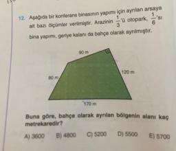6
12. Aşağıda bir konferans binasının yapımı için ayrılan arsaya
ait bazı ölçümler verilmiştir. Arazinin 'ü otopark, 2'si
3
bina yapımı, geriye kalanı da bahçe olarak ayrılmıştır.
90 m
120 m
80 m
170 m
Buna göre, bahçe olarak ayrılan bölgenin alanı kaç
metrekaredir?
A) 3600
B) 4800
C) 5200
D) 5500
E) 5700