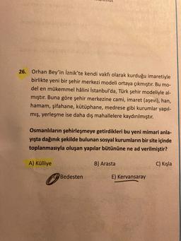 26.
Orhan Bey'in İznik'te kendi vakfı olarak kurduğu imaretiyle
birlikte yeni bir şehir merkezi modeli ortaya çıkmıştır. Bu mo-
del en mükemmel hâlini İstanbul'da, Türk şehir modeliyle al-
mıştır. Buna göre şehir merkezine cami, imaret (aşevi), han,
hamam, şifahane, kütüphane, medrese gibi kurumlar yapıl-
mış, yerleşme ise daha dış mahallelere kaydırılmıştır.
Osmanlıların şehirleşmeye getirdikleri bu yeni mimari anla-
yışta dağınık şekilde bulunan sosyal kurumların bir site içinde
toplanmasıyla oluşan yapılar bütününe ne ad verilmiştir?
A) Külliye
B) Arasta
C) Kışla
Bedesten
E) Kervansaray