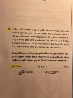 26.
Orhan Bey'in İznik'te kendi vakfı olarak kurduğu imaretiyle
birlikte yeni bir şehir merkezi modeli ortaya çıkmıştır. Bu mo-
del en mükemmel hâlini İstanbul'da, Türk şehir modeliyle al-
mıştır. Buna göre şehir merkezine cami, imaret (aşevi), han,
hamam, şifahane, kütüphane, medrese gibi kurumlar yapıl-
mış, yerleşme ise daha dış mahallelere kaydırılmıştır.
Osmanlıların şehirleşmeye getirdikleri bu yeni mimari anla-
yışta dağınık şekilde bulunan sosyal kurumların bir site içinde
toplanmasıyla oluşan yapılar bütününe ne ad verilmiştir?
A) Külliye
B) Arasta
C) Kışla
Bedesten
E) Kervansaray
